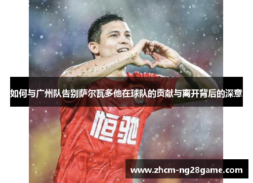 如何与广州队告别萨尔瓦多他在球队的贡献与离开背后的深意