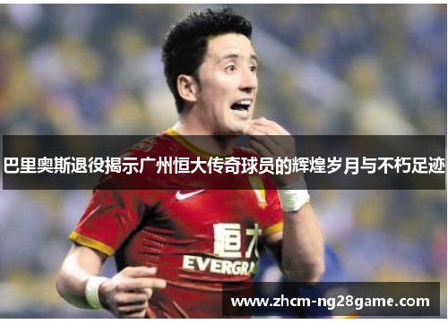 巴里奥斯退役揭示广州恒大传奇球员的辉煌岁月与不朽足迹