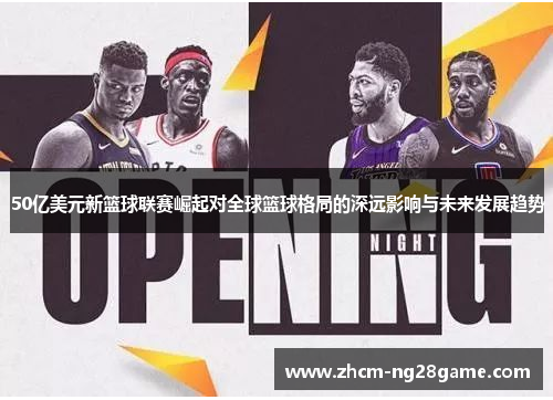 50亿美元新篮球联赛崛起对全球篮球格局的深远影响与未来发展趋势