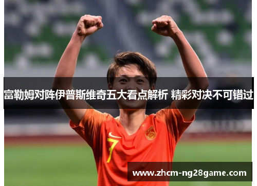 富勒姆对阵伊普斯维奇五大看点解析 精彩对决不可错过