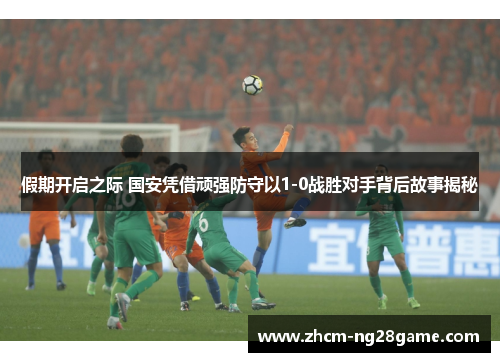 假期开启之际 国安凭借顽强防守以1-0战胜对手背后故事揭秘