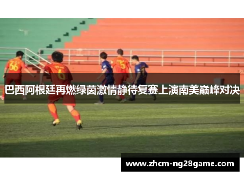 巴西阿根廷再燃绿茵激情静待复赛上演南美巅峰对决