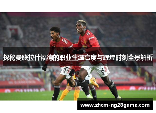 探秘曼联拉什福德的职业生涯高度与辉煌时刻全景解析
