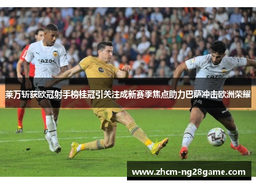 莱万斩获欧冠射手榜桂冠引关注成新赛季焦点助力巴萨冲击欧洲荣耀