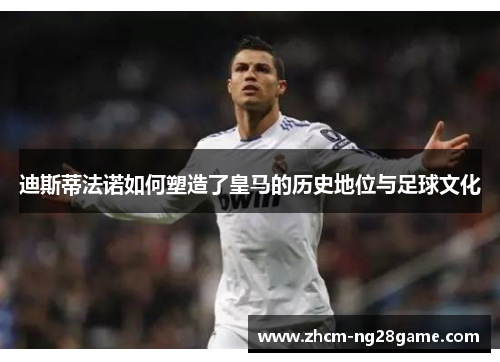 迪斯蒂法诺如何塑造了皇马的历史地位与足球文化