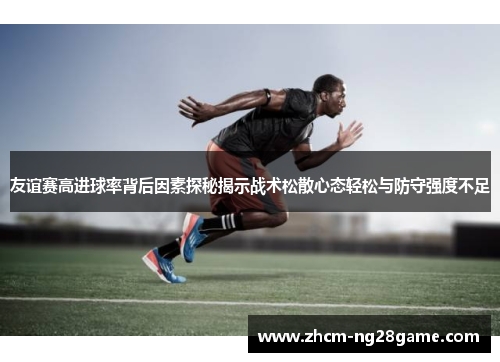 友谊赛高进球率背后因素探秘揭示战术松散心态轻松与防守强度不足