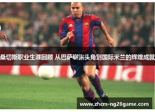 桑切斯职业生涯回顾 从巴萨崭露头角到国际米兰的辉煌成就