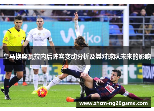 皇马换座瓦拉内后阵容变动分析及其对球队未来的影响