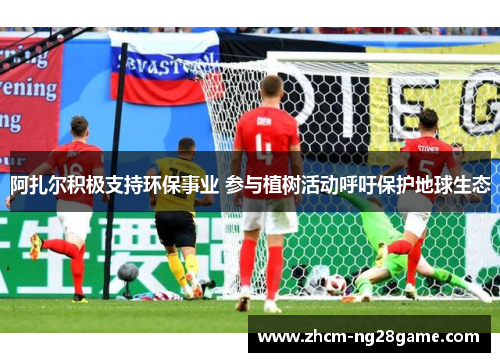 阿扎尔积极支持环保事业 参与植树活动呼吁保护地球生态 阿扎尔积极支持环保事业 参与植树活动呼吁保护地球生态