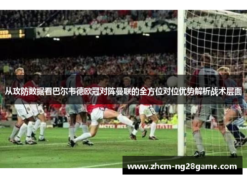 从攻防数据看巴尔韦德欧冠对阵曼联的全方位对位优势解析战术层面