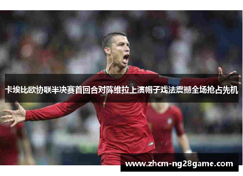 卡埃比欧协联半决赛首回合对阵维拉上演帽子戏法震撼全场抢占先机